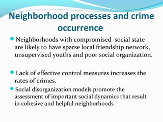 Neighborhood processes and crime
          occurrence
Neighborhoods with compromised social state
 are likely to have sparse local friendship network,
 unsupervised youths and poor social organization.

Lack of effective control measures increases the
 rates of crimes.
Social disorganization models promote the
 assessment of important social dynamics that result
 in cohesive and helpful neighborhoods
 