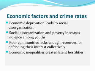 Economic factors and crime rates
Economic deprivation leads to social
 disorganization.
Social disorganization and poverty increases
 violence among youths.
Poor communities lacks enough resources for
 defending their interest collectively.
Economic inequalities creates latent hostilities.
 