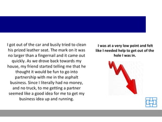I got out of the car and busily tried to clean his prized leather seat. The mark on it was no larger than a fingernail and it came out quickly. As we drove back towards my house, my friend started telling me that he thought it would be fun to go into partnership with me in the asphalt business. Since I literally had no money, and no truck, to me getting a partner seemed like a good idea for me to get my business idea up and running. I was at a very low point and felt like I needed help to get out of the hole I was in. 