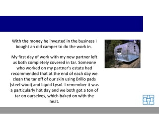 With the money he invested in the business I bought an old camper to do the work in.  My first day of work with my new partner left us both completely covered in tar. Someone who worked on my partner’s estate had recommended that at the end of each day we clean the tar off of our skin using Brillo pads (steel wool) and liquid Lysol. I remember it was a particularly hot day and we both got a ton of tar on ourselves, which baked on with the heat. 