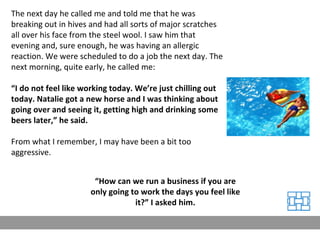 The next day he called me and told me that he was breaking out in hives and had all sorts of major scratches all over his face from the steel wool. I saw him that evening and, sure enough, he was having an allergic reaction. We were scheduled to do a job the next day. The next morning, quite early, he called me: “ I do not feel like working today. We’re just chilling out today. Natalie got a new horse and I was thinking about going over and seeing it, getting high and drinking some beers later,” he said. From what I remember, I may have been a bit too aggressive. “ How can we run a business if you are only going to work the days you feel like it?” I asked him. 
