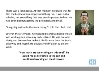 There was a long pause. At that moment I realized that for him the business was simply something fun. It was not a  mission , not something that was very important to him. He had been discouraged by the Brillo pads and Lysol. “ I’m going out to do the work today,” I told him. And I did. Later in the afternoon, he stopped by and said hello while I was working on a driveway on his street. He was dressed nicely and I remember he kept his distance from the truck, driveway and myself. He obviously didn’t plan to do any work. “ How much are we making on this one?” he asked me as I sweated in the sun and continued working on the driveway. 