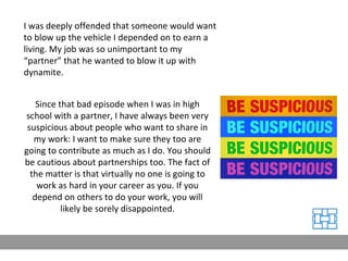 I was deeply offended that someone would want to blow up the vehicle I depended on to earn a living. My job was so unimportant to my “partner” that he wanted to blow it up with dynamite. Since that bad episode when I was in high school with a partner, I have always been very suspicious about people who want to share in my work: I want to make sure they too are going to contribute as much as I do. You should be cautious about partnerships too. The fact of the matter is that virtually no one is going to work as hard in your career as you. If you depend on others to do your work, you will likely be sorely disappointed. 