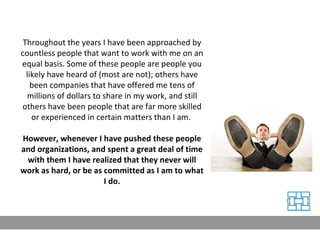 Throughout the years I have been approached by countless people that want to work with me on an equal basis. Some of these people are people you likely have heard of (most are not); others have been companies that have offered me tens of millions of dollars to share in my work, and still others have been people that are far more skilled or experienced in certain matters than I am.  However, whenever I have pushed these people and organizations, and spent a great deal of time with them I have realized that they never will work as hard, or be as committed as I am to what I do. 