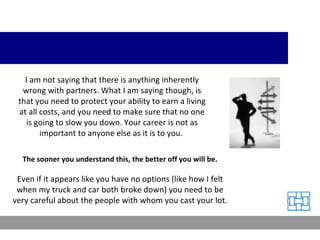 I am not saying that there is anything inherently wrong with partners. What I am saying though, is that you need to protect your ability to earn a living at all costs, and you need to make sure that no one is going to slow you down. Your career is not as important to anyone else as it is to you.  The sooner you understand this, the better off you will be. Even if it appears like you have no options (like how I felt when my truck and car both broke down) you need to be very careful about the people with whom you cast your lot. 
