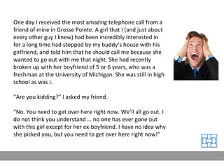 One day I received the most amazing telephone call from a friend of mine in Grosse Pointe. A girl that I (and just about every other guy I knew) had been incredibly interested in for a long time had stopped by my buddy’s house with his girlfriend, and told him that he should call me because she wanted to go out with me that night. She had recently broken up with her boyfriend of 5 or 6 years, who was a freshman at the University of Michigan. She was still in high school as was I. “ Are you kidding?” I asked my friend. “ No. You need to get over here right now. We’ll all go out. I do not think you understand … no one has ever gone out with this girl except for her ex-boyfriend. I have no idea why she picked you, but you need to get over here right now!” 