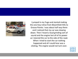 I jumped in my Yugo and started making the one-hour drive from Bloomfield Hills to Grosse Pointe. I was about half way there and I noticed that my car was slowing down. Then I heard a loud grinding sort of sound and the engine lost all of its power as I steered the car to the side of the road. When I tried to start the car nothing happened and all I could hear was a clicking. The engine would not turn over. 