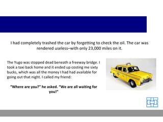 I had completely trashed the car by forgetting to check the oil. The car was rendered useless–with only 23,000 miles on it. The Yugo was stopped dead beneath a freeway bridge. I took a taxi back home and it ended up costing me sixty bucks, which was all the money I had had available for going out that night. I called my friend: “ Where are you?” he asked. “We are all waiting for you!” 