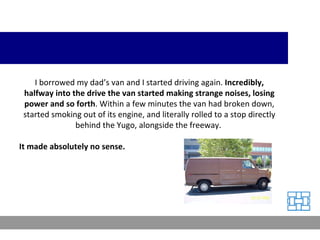 I borrowed my dad’s van and I started driving again.  Incredibly, halfway into the drive the van started making strange noises, losing power and so forth . Within a few minutes the van had broken down, started smoking out of its engine, and literally rolled to a stop directly behind the Yugo, alongside the freeway.  It made absolutely no sense. 