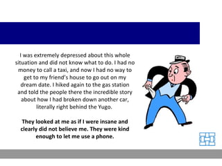 I was extremely depressed about this whole situation and did not know what to do. I had no money to call a taxi, and now I had no way to get to my friend’s house to go out on my dream date. I hiked again to the gas station and told the people there the incredible story about how I had broken down another car, literally right behind the Yugo.  They looked at me as if I were insane and clearly did not believe me. They were kind enough to let me use a phone. 