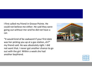 I first called my friend in Grosse Pointe. He could not believe me either. He said they were going out without me–and he did not have a car. “ It would kind of be awkward if your first date was her picking you up at a gas station, eh?” my friend said. He was absolutely right. I did not want that. I never got another chance to go out with the girl. Within a week she had another boyfriend. 