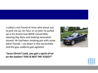 I called a rich friend of mine who drove out to pick me up. An hour or so later he pulled up in his brand new BMW convertible, wearing Ray Bans and looking somewhat stoned. He had been smoking pot with some other friends. I sat down in the convertible and the guy suddenly got agitated: “ Jesus Christ!! Look, you got a speck of tar on the leather! THIS IS NOT THE YUGO!!” 