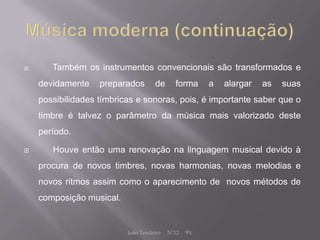       Também os instrumentos convencionais são transformados e
    devidamente    preparados       de      forma      a   alargar   as   suas
    possibilidades tímbricas e sonoras, pois, é importante saber que o
    timbre é talvez o parâmetro da música mais valorizado deste
    período.

      Houve então uma renovação na linguagem musical devido à
    procura de novos timbres, novas harmonias, novas melodias e
    novos ritmos assim como o aparecimento de novos métodos de
    composição musical.


                          João Tendeiro   Nº12   9ºc
 