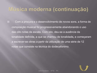      Com a procura e o desenvolvimento de novos sons, a forma de
    composição musical foi progressivamente abandonando o uso
    das oito notas da escala. Com isto, deu-se a ausência da
    tonalidade definida, a que se chamou de tonalidade, e começaram
    a escrever-se obras a partir da utilização de uma série de 12
    notas que consiste na técnica do dodecafonimo.




                          João Tendeiro   Nº12   9ºc
 