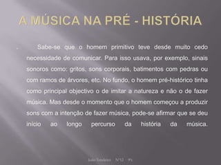        Sabe-se que o homem primitivo teve desde muito cedo
    necessidade de comunicar. Para isso usava, por exemplo, sinais
    sonoros como: gritos, sons corporais, batimentos com pedras ou
    com ramos de árvores, etc. No fundo, o homem pré-histórico tinha
    como principal objectivo o de imitar a natureza e não o de fazer
    música. Mas desde o momento que o homem começou a produzir
    sons com a intenção de fazer música, pode-se afirmar que se deu
    início   ao   longo    percurso              da     história   da   música.




                          João Tendeiro   Nº12    9ºc
 