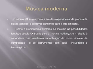     O século XX surgiu como a era das experiências, da procura de
    novas técnicas e de novos caminhos para a arte em geral.

      Como o Romantismo explorou ao máximo as possibilidades
    tonais, o século XX trouxe para a música mudanças em relação à
    sonoridade, que resultaram da aplicação de novas técnicas de
    composição      e de instrumentos com sons        inovadores e
    tecnológicos.




                         João Tendeiro   Nº12   9ºc
 