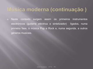    Neste   contexto    surgem     assim         os    primeiros    instrumentos
    electrónicos (guitarra eléctrica e sintetizador)               ligados, numa
    primeira fase, à música Pop e Rock e, numa segunda, a outros
    géneros musicais.




                          João Tendeiro   Nº12   9ºc
 