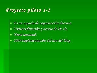 Proyecto piloto 1-1 Es un espacio de capacitación docente. Universalización y acceso de las tic. Nivel nacional. 2009 implementación del uso del blog. 