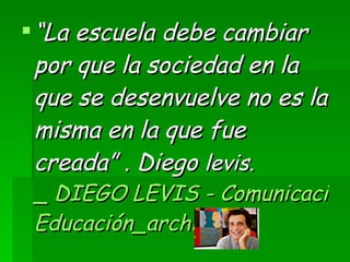 “ La escuela debe cambiar por que la sociedad en la que se desenvuelve no es la misma en la que fue creada” . Diego  levis.  _ DIEGO LEVIS - Comunicación &  Educación_archivos 