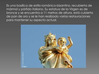 Es una basílica de estilo románico-bizantino, recubierta de
mármol y pórfido italiano. Su estatua de la Virgen es de
bronce y se encuentra a 11 metros de altura, está cubierta
de pan de oro y se le han realizado varias restauraciones
para mantener su aspecto actual.
 