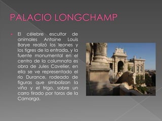    El célebre escultor de
    animales Antoine Louis
    Barye realizó los leones y
    los tigres de la entrada, y la
    fuente monumental en el
    centro de la columnata es
    obra de Jules Cavelier, en
    ella se ve representado el
    río Durance, rodeado de
    figuras que simbolizan la
    viña y el trigo, sobre un
    carro tirado por toros de la
    Camarga.
 