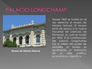    Desde 1869 se instaló en el
                                ala derecha el Museo de
                                Historia Natural. El Museo
                                sirvió de apoyo a la nueva
                                Facultad de Ciencias de
                                Provenza, la cual se fundó
                                en 1856. Si la construcción
                                del palacio Longchamp
                                fue el reflejo del poder de
                                Marsella, el Museo es
Museo de Historia Natural       igualmente un testimonio
                                de      su   vida   política,
                                económica y científica.
 