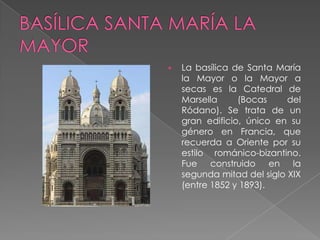    La basílica de Santa María
    la Mayor o la Mayor a
    secas es la Catedral de
    Marsella     (Bocas     del
    Ródano). Se trata de un
    gran edificio, único en su
    género en Francia, que
    recuerda a Oriente por su
    estilo románico-bizantino.
    Fue construido en la
    segunda mitad del siglo XIX
    (entre 1852 y 1893).
 