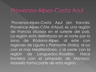 Provenza-Alpes-Costa Azul (en francés:
Provence-Alpes-Côte d'Azur) es una región
de Francia situada en el sureste del país.
La región está delimitada en el norte por la
zona de Ródano-Alpes, al este con
regiones de Liguria y Piamonte (Italia), al sur
con el mar Mediterráneo, y al oeste con la
región de Languedoc-Rosellón. Hace
frontera con el prinpado de Mónaco.
Marsella forma parte de esta región.
 