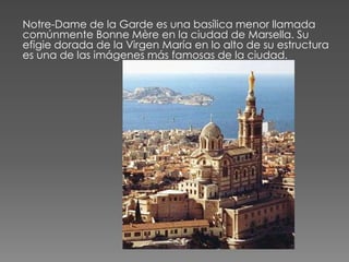 Notre-Dame de la Garde es una basílica menor llamada
comúnmente Bonne Mère en la ciudad de Marsella. Su
efigie dorada de la Virgen María en lo alto de su estructura
es una de las imágenes más famosas de la ciudad.
 
