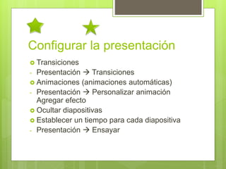 Configurar la presentación
 Transiciones
- Presentación  Transiciones
 Animaciones (animaciones automáticas)
- Presentación  Personalizar animación
Agregar efecto
 Ocultar diapositivas
 Establecer un tiempo para cada diapositiva
- Presentación  Ensayar
 