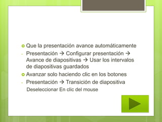  Que la presentación avance automáticamente
- Presentación  Configurar presentación 
Avance de diapositivas  Usar los intervalos
de diapositivas guardados
 Avanzar solo haciendo clic en los botones
- Presentación  Transición de diapositiva
Deseleccionar En clic del mouse
 