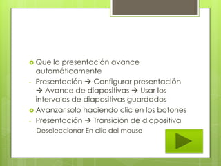  Que la presentación avance
automáticamente
- Presentación  Configurar presentación
 Avance de diapositivas  Usar los
intervalos de diapositivas guardados
 Avanzar solo haciendo clic en los botones
- Presentación  Transición de diapositiva
Deseleccionar En clic del mouse
 