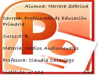 Alumna: Herrera Sabrina 
Carrera: Profesorado de Educación 
Primaria 
Curso:3° B 
Materia: Medios Audiovisuales 
Profesora: Claudia Casariego 
Instituto: n° 104 Año: 
2014 
 