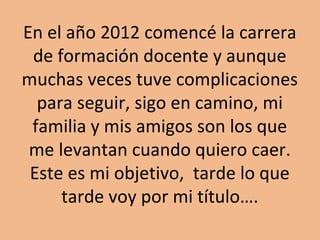 En el año 2012 comencé la carrera 
de formación docente y aunque 
muchas veces tuve complicaciones 
para seguir, sigo en camino, mi 
familia y mis amigos son los que 
me levantan cuando quiero caer. 
Este es mi objetivo, tarde lo que 
tarde voy por mi título…. 

