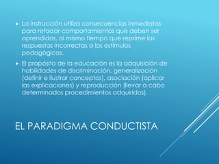 EL PARADIGMA CONDUCTISTA
 La instrucción utiliza consecuencias inmediatas
para reforzar comportamientos que deben ser
aprendidos, al mismo tiempo que reprime las
respuestas incorrectas a los estímulos
pedagógicos.
 El propósito de la educación es la adquisición de
habilidades de discriminación, generalización
(definir e ilustrar conceptos), asociación (aplicar
las explicaciones) y reproducción (llevar a cabo
determinados procedimientos adquiridos).
 
