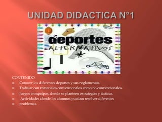 CONTENIDO
Conocer los diferentes deportes y sus reglamentos.
Trabajar con materiales convencionales como no convencionales.
Juegos en equipos, donde se planteen estrategias y tácticas.
Actividades donde los alumnos puedan resolver diferentes
problemas.