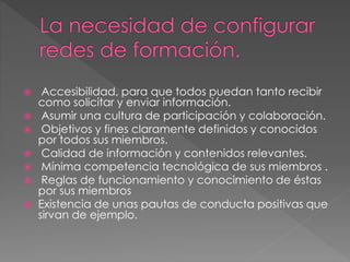 Accesibilidad, para que todos puedan tanto recibir
como solicitar y enviar información.
 Asumir una cultura de participación y colaboración.
 Objetivos y fines claramente definidos y conocidos
por todos sus miembros.
 Calidad de información y contenidos relevantes.
 Mínima competencia tecnológica de sus miembros .
 Reglas de funcionamiento y conocimiento de éstas
por sus miembros
 Existencia de unas pautas de conducta positivas que
sirvan de ejemplo.
 