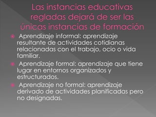  Aprendizaje informal: aprendizaje
resultante de actividades cotidianas
relacionadas con el trabajo, ocio o vida
familiar.
 Aprendizaje formal: aprendizaje que tiene
lugar en entornos organizados y
estructurados.
 Aprendizaje no formal: aprendizaje
derivado de actividades planificadas pero
no designadas.
 