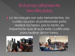  La tecnología son solo herramientas, las
cuales ayudan al profesorado pata
realizar las tarea, por lo tanto, es
importante que el aula este cualificada
para realizar dicha tarea.
 