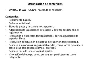 Organización de contenidos:
• UNIDAD DIDACTICA N°1: “Jugando al hándbol”.
Contenidos:
• Reglamento básico.
• Defensa individual.
• Tipos de pases y lanzamientos a portería.
• Adaptación de las acciones de ataque y defensa respetando el
reglamento.
• Realización de aspectos tácticos básicos: cortes, ocupación de
espacios libres.
• Resolución de situación de ataque de superioridad e igualdad.
• Respeto a las normas, reglas establecidas, como forma de respeto
tanto a sus compañeros como al profesor.
• Respeto hacia los materiales utilizados.
• Valoración del equipo como grupo y sus participantes como
integrante.
 