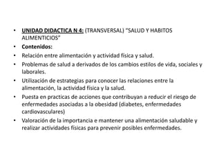 • UNIDAD DIDACTICA N 4: (TRANSVERSAL) “SALUD Y HABITOS
ALIMENTICIOS”
• Contenidos:
• Relación entre alimentación y actividad física y salud.
• Problemas de salud a derivados de los cambios estilos de vida, sociales y
laborales.
• Utilización de estrategias para conocer las relaciones entre la
alimentación, la actividad física y la salud.
• Puesta en practicas de acciones que contribuyan a reducir el riesgo de
enfermedades asociadas a la obesidad (diabetes, enfermedades
cardiovasculares)
• Valoración de la importancia e mantener una alimentación saludable y
realizar actividades físicas para prevenir posibles enfermedades.
 