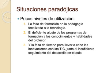 Situaciones paradójicas
 Pocos niveles de utilización:
1. La falta de formación en la pedagogía
focalizada a la tecnología.
2. El deficiente ajuste de los programas de
formación a los conocimientos y habilidades
del profesor.
3. Y la falta de tiempo para llevar a cabo las
innovaciones con las TIC, junto al insuficiente
seguimiento del desarrollo en el aula
 