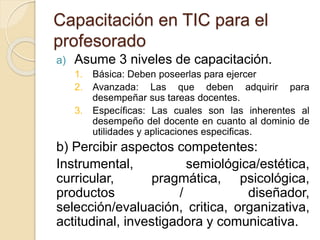 Capacitación en TIC para el
profesorado
a) Asume 3 niveles de capacitación.
1. Básica: Deben poseerlas para ejercer
2. Avanzada: Las que deben adquirir para
desempeñar sus tareas docentes.
3. Específicas: Las cuales son las inherentes al
desempeño del docente en cuanto al dominio de
utilidades y aplicaciones especificas.
b) Percibir aspectos competentes:
Instrumental, semiológica/estética,
curricular, pragmática, psicológica,
productos / diseñador,
selección/evaluación, critica, organizativa,
actitudinal, investigadora y comunicativa.
 