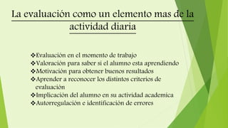 Evaluación en el momento de trabajo
Valoración para saber si el alumno esta aprendiendo
Motivación para obtener buenos resultados
Aprender a reconocer los distintos criterios de
evaluación
Implicación del alumno en su actividad academica
Autorregulación e identificación de errores
 