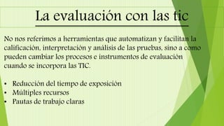 La evaluación con las tic
No nos referimos a herramientas que automatizan y facilitan la
calificación, interpretación y análisis de las pruebas, sino a como
pueden cambiar los procesos e instrumentos de evaluación
cuando se incorpora las TIC.
• Reducción del tiempo de exposición
• Múltiples recursos
• Pautas de trabajo claras
 