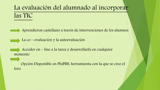 La evaluación del alumnado al incorporar
las TIC
Aprendieron castellano a través de intervenciones de los alumnos
La co – evaluación y la autoevaluación
Acceder on – line a la tarea y desarrollarla en cualquier
momento
Opción Disponible en PhiPBB, herramienta con la que se creo el
foro
 