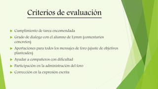 Criterios de evaluación
 Cumplimiento de tarea encomendada
 Grado de dialogo con el alumno de Lymm (comentarios
concretos)
 Aportaciones para todos los mensajes de foro (ajuste de objetivos
planteados)
 Ayudar a compañeros con dificultad
 Participación en la administración del foro
 Corrección en la expresión escrita
 