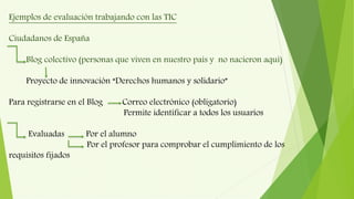 Ejemplos de evaluación trabajando con las TIC
Ciudadanos de España
Blog colectivo (personas que viven en nuestro país y no nacieron aquí)
Proyecto de innovación “Derechos humanos y solidario”
Para registrarse en el Blog Correo electrónico (obligatorio)
Permite identificar a todos los usuarios
Evaluadas Por el alumno
Por el profesor para comprobar el cumplimiento de los
requisitos fijados
 
