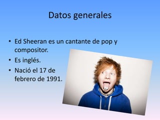 Datos generales
• Ed Sheeran es un cantante de pop y
compositor.
• Es inglés.
• Nació el 17 de
febrero de 1991.
 