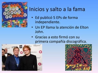 Inicios y salto a la fama
• Ed publicó 5 EPs de forma
independiente.
• Un EP llama la atención de Elton
John.
• Gracias a esto firmó con su
primera compañía discográfica.
 